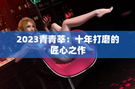 2023青青莘：十年打磨的匠心之作