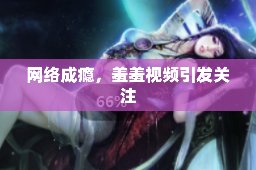 网络成瘾，羞羞视频引发关注