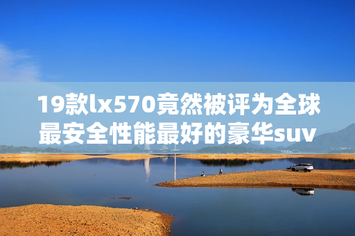 19款lx570竟然被评为全球最安全性能最好的豪华suv！