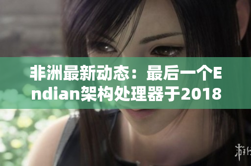 非洲最新动态：最后一个Endian架构处理器于2018年5月14日退役
