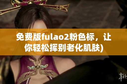 免费版fulao2粉色标，让你轻松挥别老化肌肤)