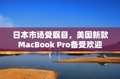 日本市场受瞩目，美国新款MacBook Pro备受欢迎