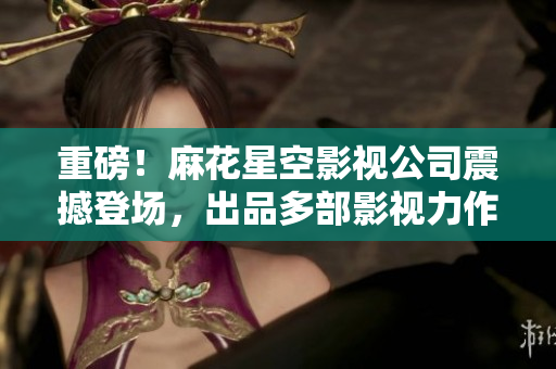 重磅！麻花星空影视公司震撼登场，出品多部影视力作！