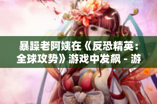 暴躁老阿姨在《反恐精英：全球攻势》游戏中发飙 - 游戏中暴躁老阿姨不堪一击