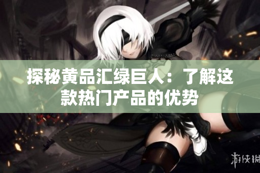 探秘黄品汇绿巨人：了解这款热门产品的优势