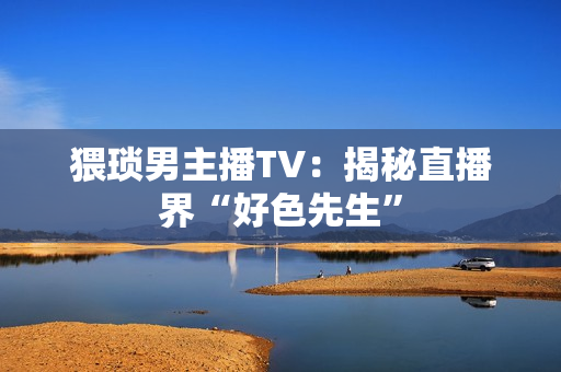 猥琐男主播TV：揭秘直播界“好色先生”