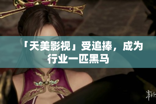 「天美影视」受追捧，成为行业一匹黑马