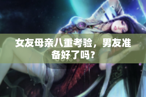 女友母亲八重考验，男友准备好了吗？