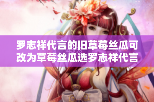 罗志祥代言的旧草莓丝瓜可改为草莓丝瓜选罗志祥代言