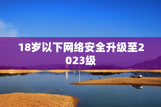 18岁以下网络安全升级至2023级