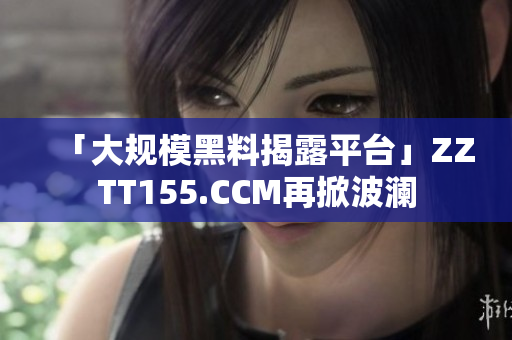 「大规模黑料揭露平台」ZZTT155.CCM再掀波澜