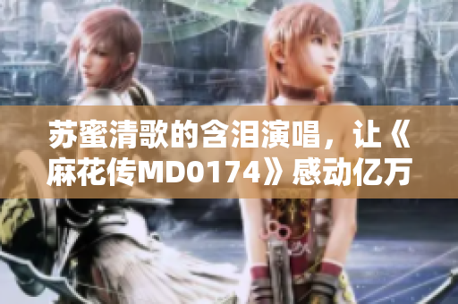 苏蜜清歌的含泪演唱，让《麻花传MD0174》感动亿万观众