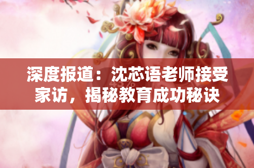 深度报道：沈芯语老师接受家访，揭秘教育成功秘诀