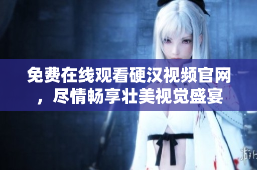 免费在线观看硬汉视频官网，尽情畅享壮美视觉盛宴