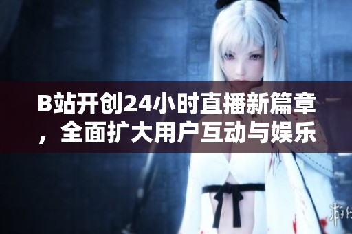 B站开创24小时直播新篇章，全面扩大用户互动与娱乐空间