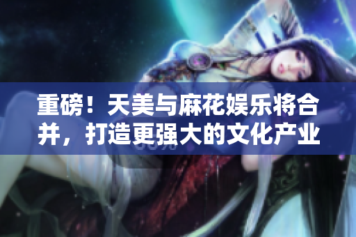 重磅！天美与麻花娱乐将合并，打造更强大的文化产业集团