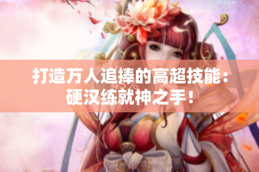 打造万人追捧的高超技能：硬汉练就神之手！