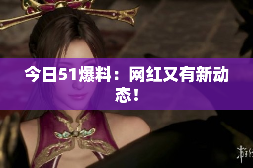今日51爆料：网红又有新动态！