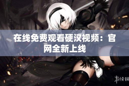 在线免费观看硬汉视频：官网全新上线