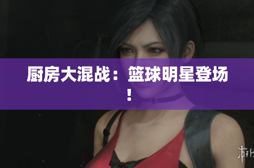 厨房大混战：篮球明星登场！