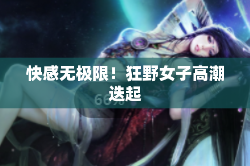 快感无极限！狂野女子高潮迭起