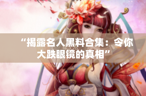 “揭露名人黑料合集：令你大跌眼镜的真相”