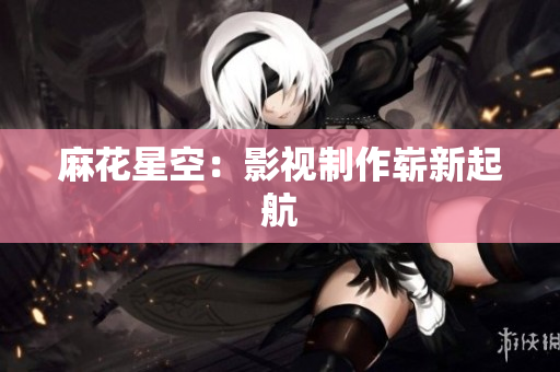 麻花星空：影视制作崭新起航