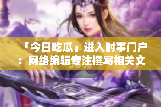 「今日吃瓜」进入时事门户：网络编辑专注撰写相关文章