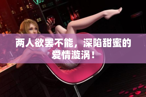 两人欲罢不能，深陷甜蜜的爱情漩涡！