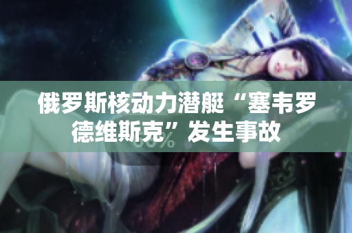 俄罗斯核动力潜艇“塞韦罗德维斯克”发生事故