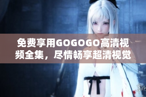 免费享用GOGOGO高清视频全集，尽情畅享超清视觉盛宴！