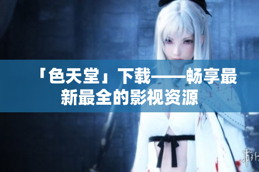 「色天堂」下载——畅享最新最全的影视资源