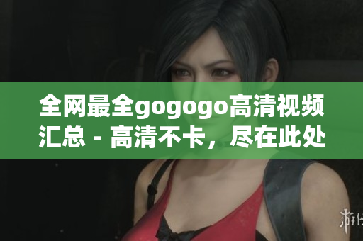 全网最全gogogo高清视频汇总 - 高清不卡，尽在此处