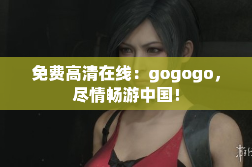 免费高清在线：gogogo，尽情畅游中国！