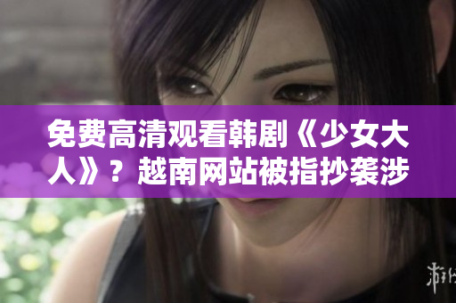 免费高清观看韩剧《少女大人》？越南网站被指抄袭涉及盗版