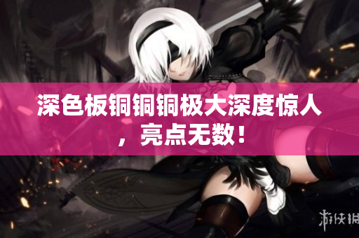 深色板铜铜铜极大深度惊人，亮点无数！