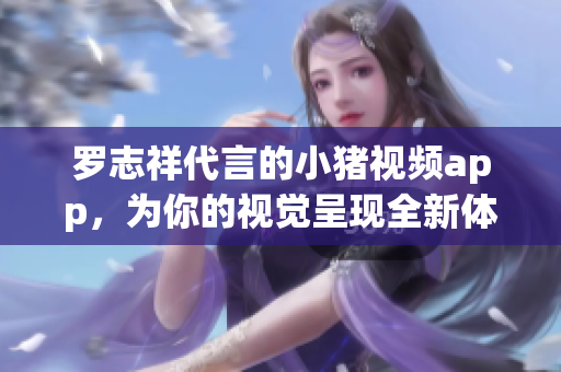 罗志祥代言的小猪视频app，为你的视觉呈现全新体验