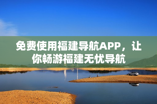 免费使用福建导航APP，让你畅游福建无忧导航