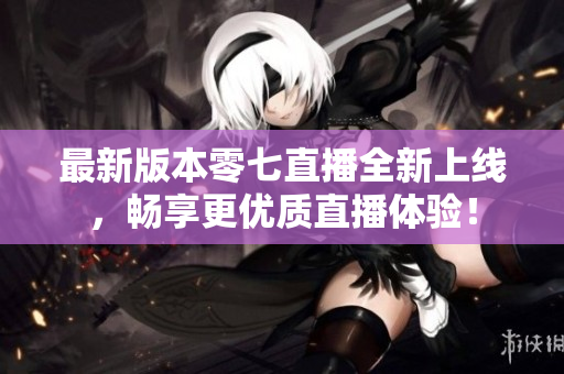 最新版本零七直播全新上线，畅享更优质直播体验！