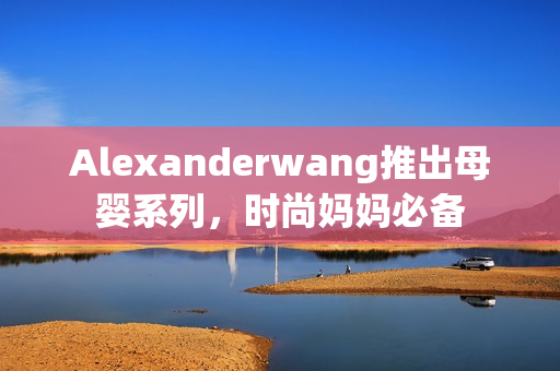 Alexanderwang推出母婴系列，时尚妈妈必备