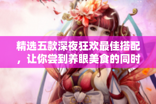 精选五款深夜狂欢最佳搭配，让你尝到养眼美食的同时自带涮嘴效果！