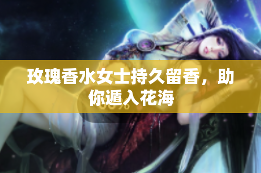 玫瑰香水女士持久留香，助你遁入花海