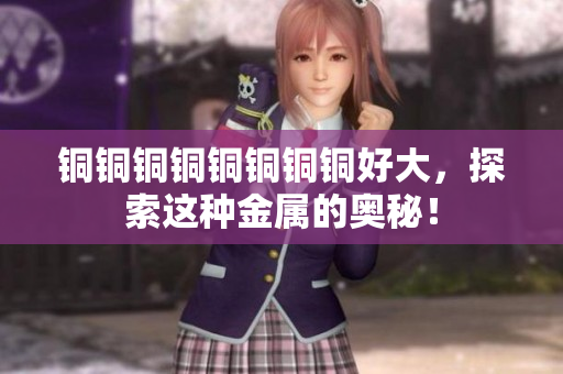 铜铜铜铜铜铜铜铜好大，探索这种金属的奥秘！