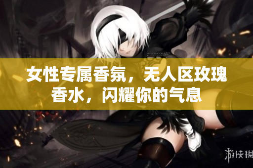 女性专属香氛，无人区玫瑰香水，闪耀你的气息