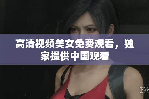高清视频美女免费观看，独家提供中国观看