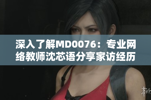 深入了解MD0076：专业网络教师沈芯语分享家访经历