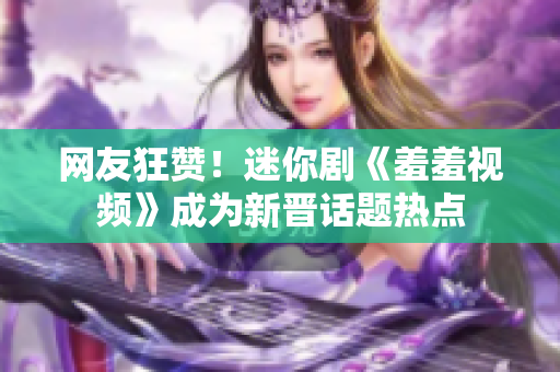 网友狂赞！迷你剧《羞羞视频》成为新晋话题热点