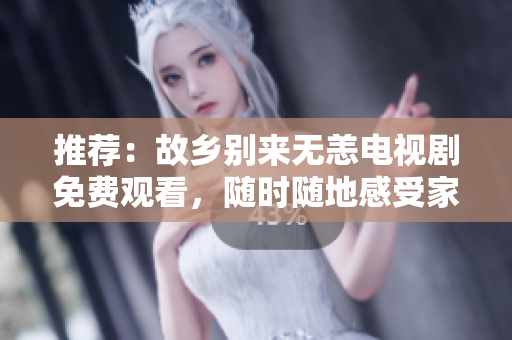 推荐：故乡别来无恙电视剧免费观看，随时随地感受家乡的温暖