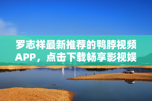 罗志祥最新推荐的鸭脖视频APP，点击下载畅享影视娱乐