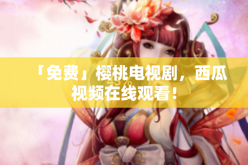 「免费」樱桃电视剧，西瓜视频在线观看！
